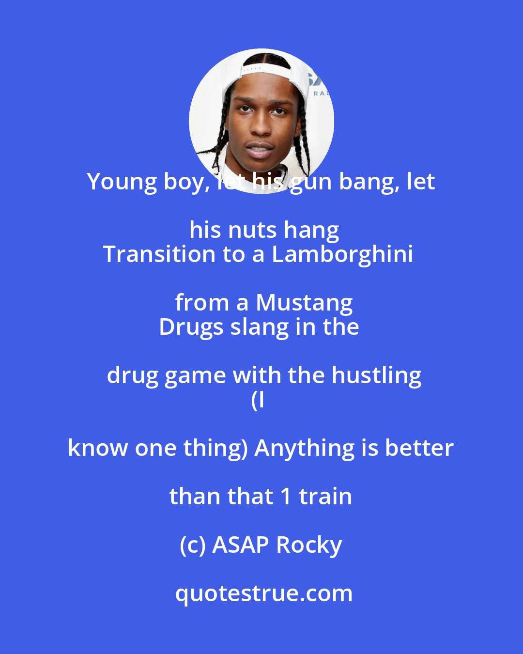 ASAP Rocky: Young boy, let his gun bang, let his nuts hang
Transition to a Lamborghini from a Mustang
Drugs slang in the drug game with the hustling
(I know one thing) Anything is better than that 1 train