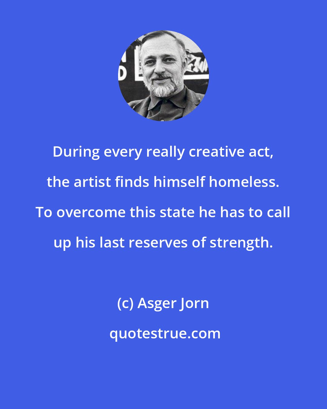 Asger Jorn: During every really creative act, the artist finds himself homeless. To overcome this state he has to call up his last reserves of strength.