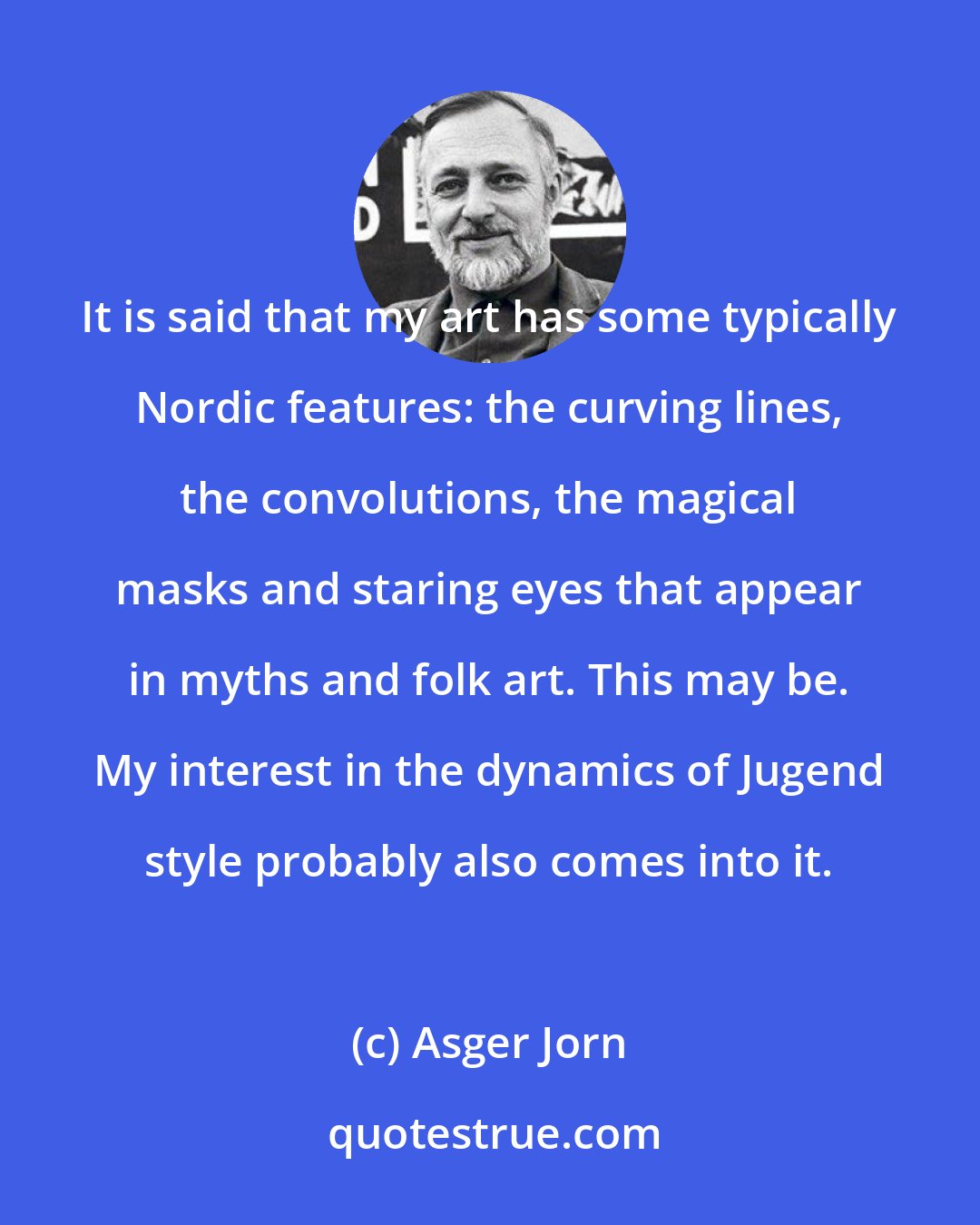 Asger Jorn: It is said that my art has some typically Nordic features: the curving lines, the convolutions, the magical masks and staring eyes that appear in myths and folk art. This may be. My interest in the dynamics of Jugend style probably also comes into it.