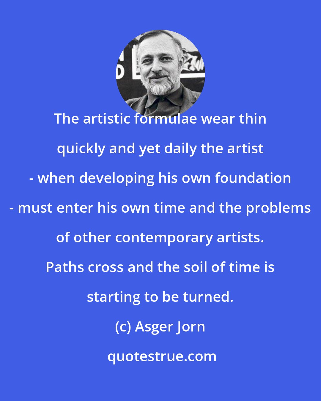 Asger Jorn: The artistic formulae wear thin quickly and yet daily the artist - when developing his own foundation - must enter his own time and the problems of other contemporary artists. Paths cross and the soil of time is starting to be turned.