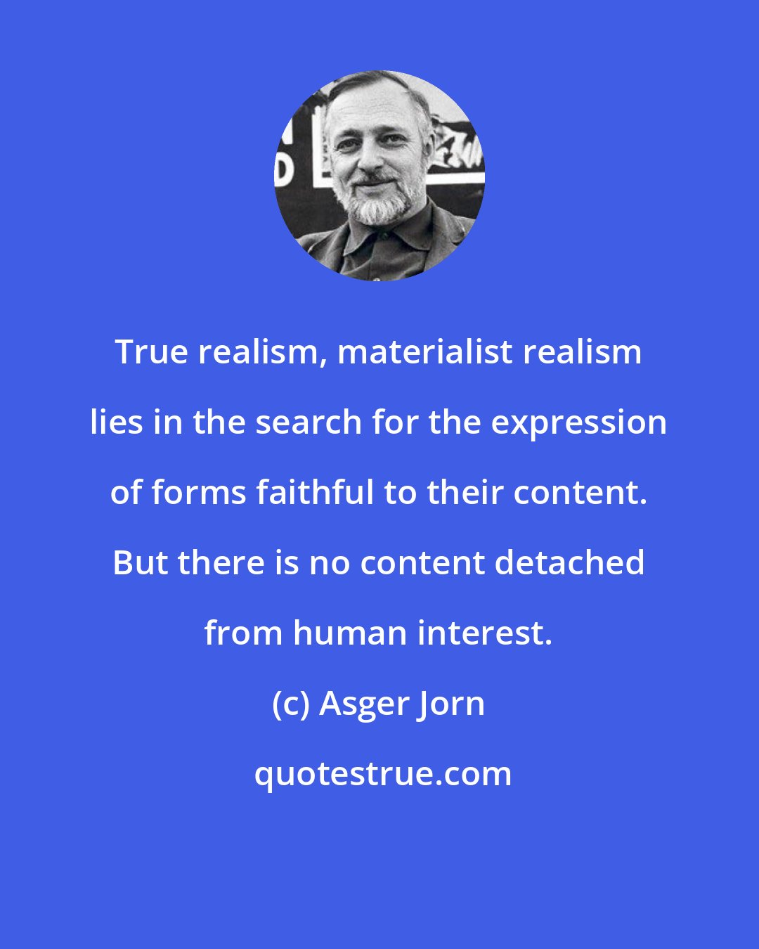 Asger Jorn: True realism, materialist realism lies in the search for the expression of forms faithful to their content. But there is no content detached from human interest.