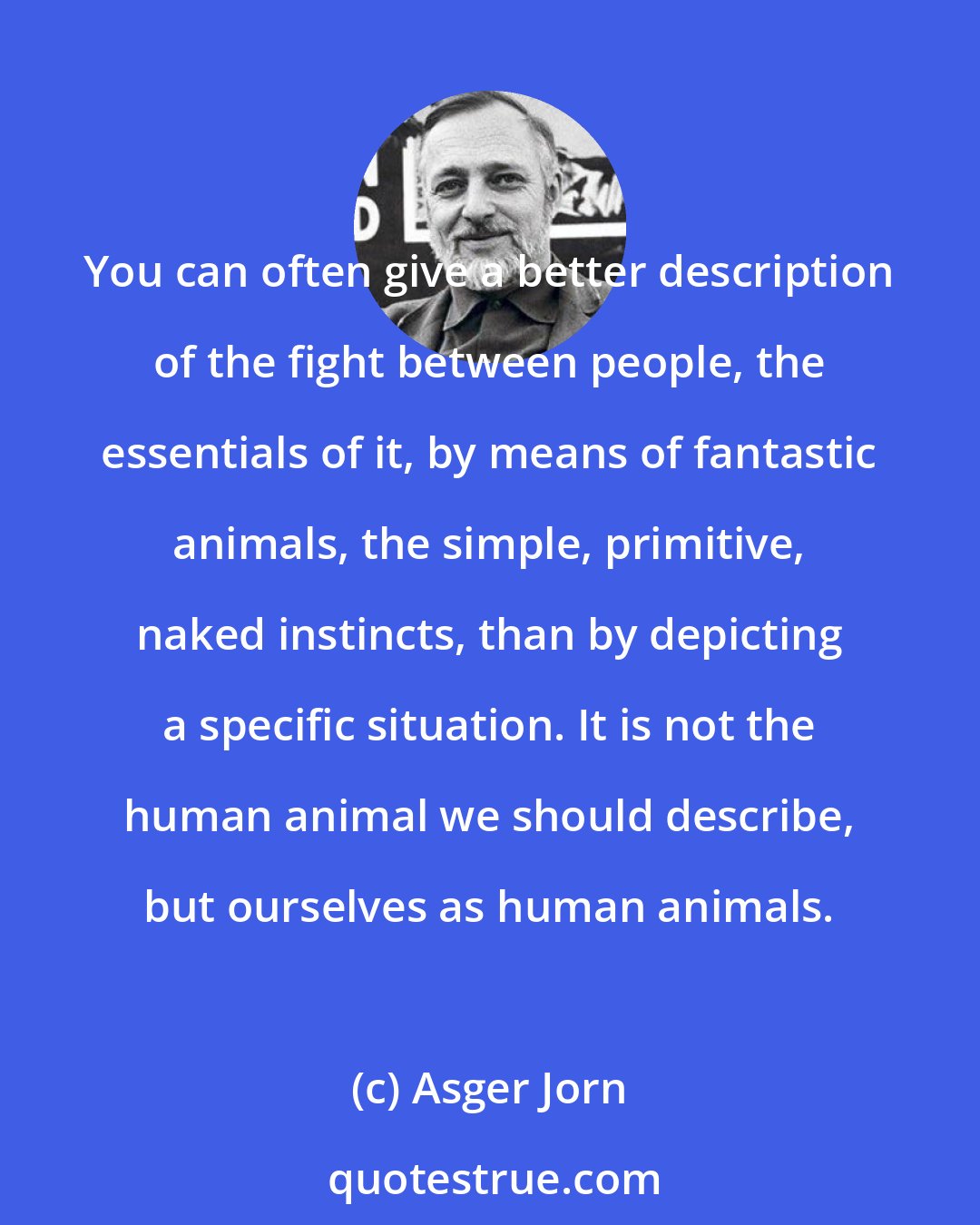 Asger Jorn: You can often give a better description of the fight between people, the essentials of it, by means of fantastic animals, the simple, primitive, naked instincts, than by depicting a specific situation. It is not the human animal we should describe, but ourselves as human animals.