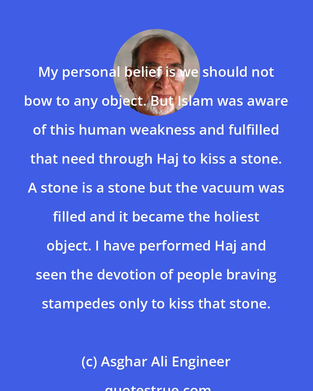 Asghar Ali Engineer: My personal belief is we should not bow to any object. But Islam was aware of this human weakness and fulfilled that need through Haj to kiss a stone. A stone is a stone but the vacuum was filled and it became the holiest object. I have performed Haj and seen the devotion of people braving stampedes only to kiss that stone.