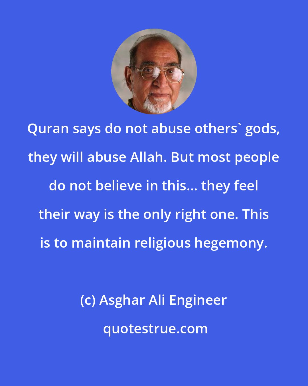 Asghar Ali Engineer: Quran says do not abuse others' gods, they will abuse Allah. But most people do not believe in this... they feel their way is the only right one. This is to maintain religious hegemony.