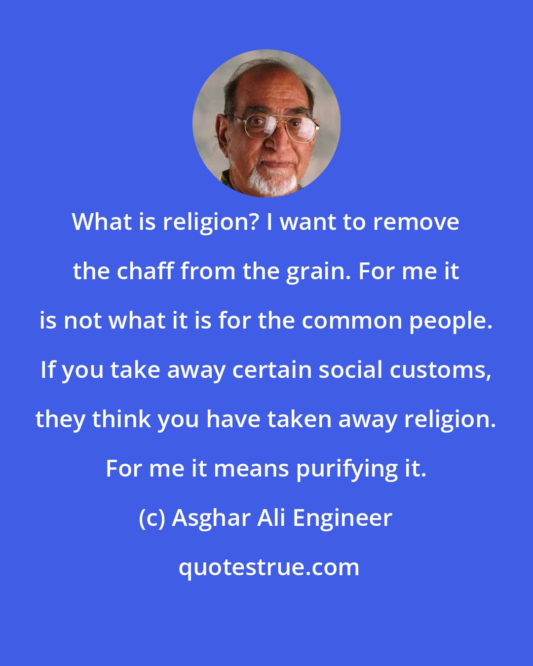 Asghar Ali Engineer: What is religion? I want to remove the chaff from the grain. For me it is not what it is for the common people. If you take away certain social customs, they think you have taken away religion. For me it means purifying it.