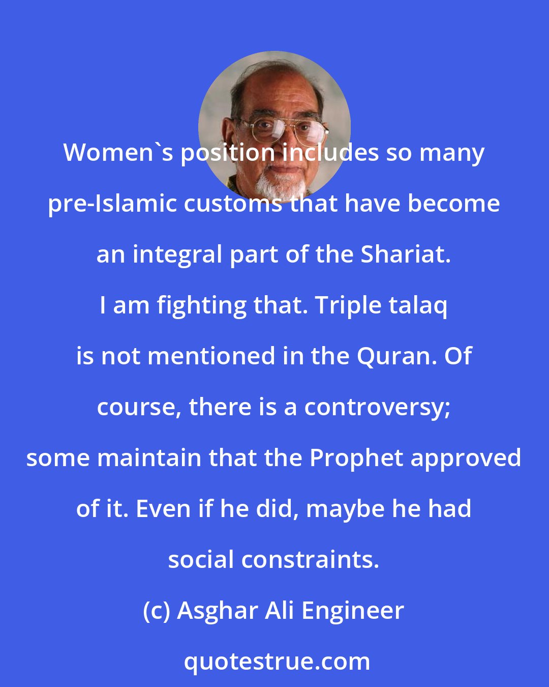 Asghar Ali Engineer: Women's position includes so many pre-Islamic customs that have become an integral part of the Shariat. I am fighting that. Triple talaq is not mentioned in the Quran. Of course, there is a controversy; some maintain that the Prophet approved of it. Even if he did, maybe he had social constraints.