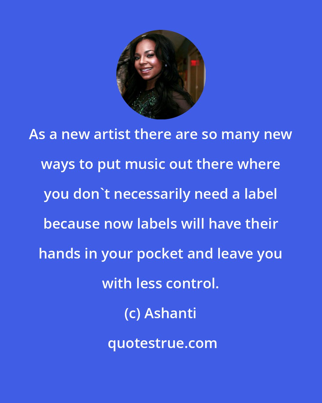 Ashanti: As a new artist there are so many new ways to put music out there where you don't necessarily need a label because now labels will have their hands in your pocket and leave you with less control.