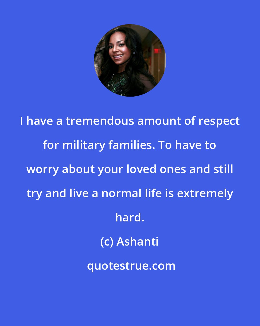 Ashanti: I have a tremendous amount of respect for military families. To have to worry about your loved ones and still try and live a normal life is extremely hard.