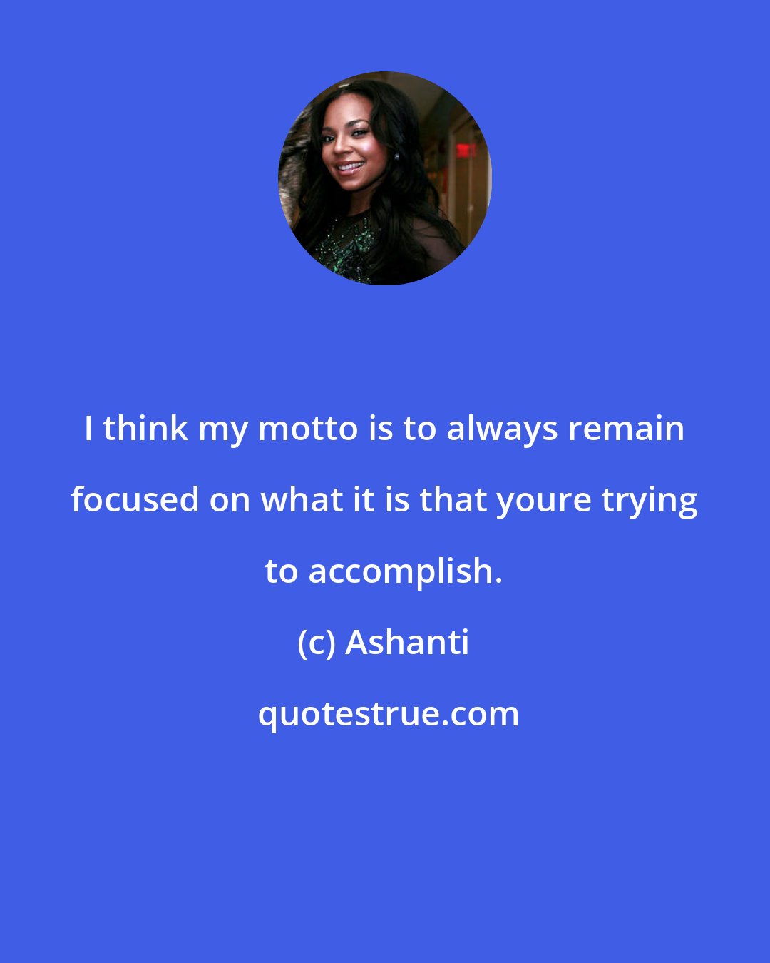 Ashanti: I think my motto is to always remain focused on what it is that youre trying to accomplish.