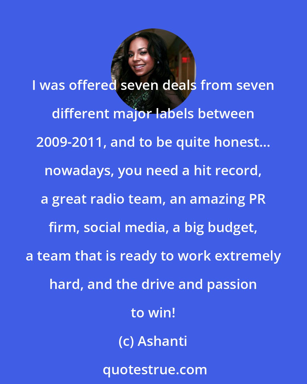 Ashanti: I was offered seven deals from seven different major labels between 2009-2011, and to be quite honest... nowadays, you need a hit record, a great radio team, an amazing PR firm, social media, a big budget, a team that is ready to work extremely hard, and the drive and passion to win!