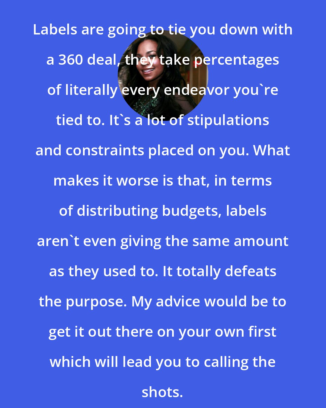 Ashanti: Labels are going to tie you down with a 360 deal, they take percentages of literally every endeavor you're tied to. It's a lot of stipulations and constraints placed on you. What makes it worse is that, in terms of distributing budgets, labels aren't even giving the same amount as they used to. It totally defeats the purpose. My advice would be to get it out there on your own first which will lead you to calling the shots.