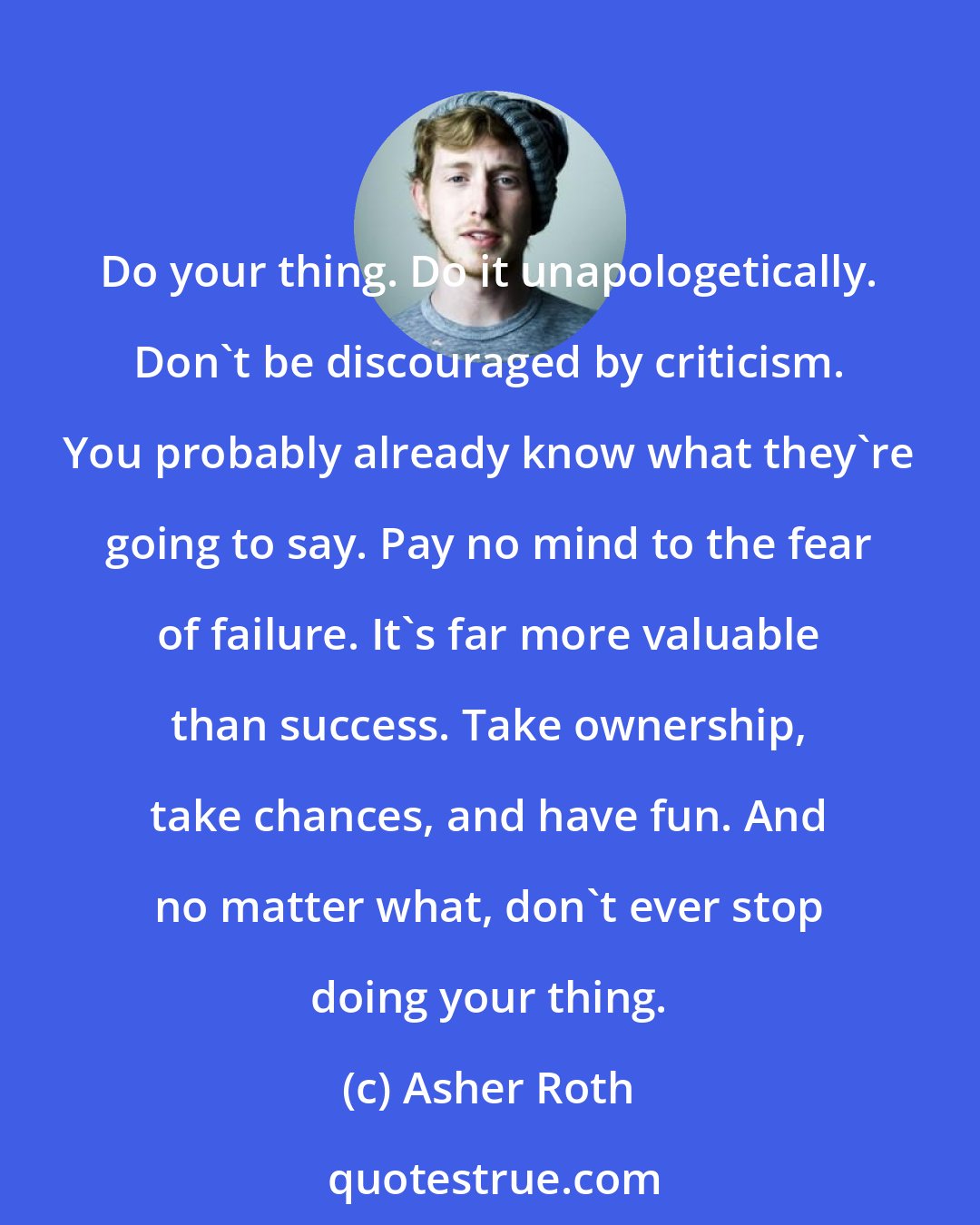 Asher Roth: Do your thing. Do it unapologetically. Don't be discouraged by criticism. You probably already know what they're going to say. Pay no mind to the fear of failure. It's far more valuable than success. Take ownership, take chances, and have fun. And no matter what, don't ever stop doing your thing.