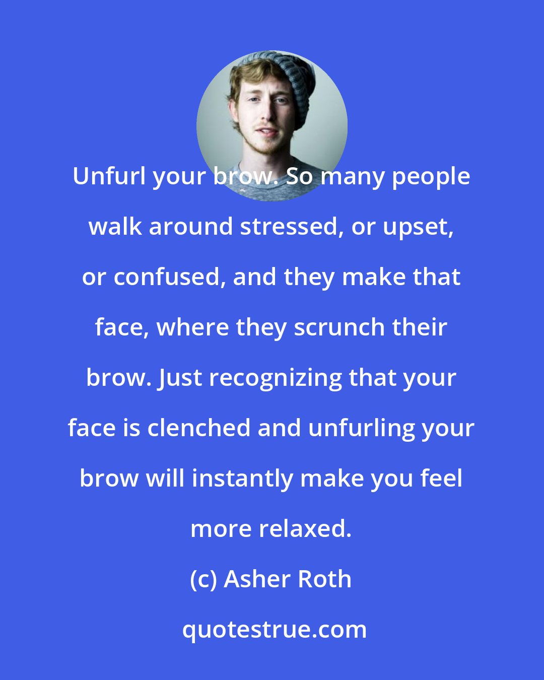 Asher Roth: Unfurl your brow. So many people walk around stressed, or upset, or confused, and they make that face, where they scrunch their brow. Just recognizing that your face is clenched and unfurling your brow will instantly make you feel more relaxed.