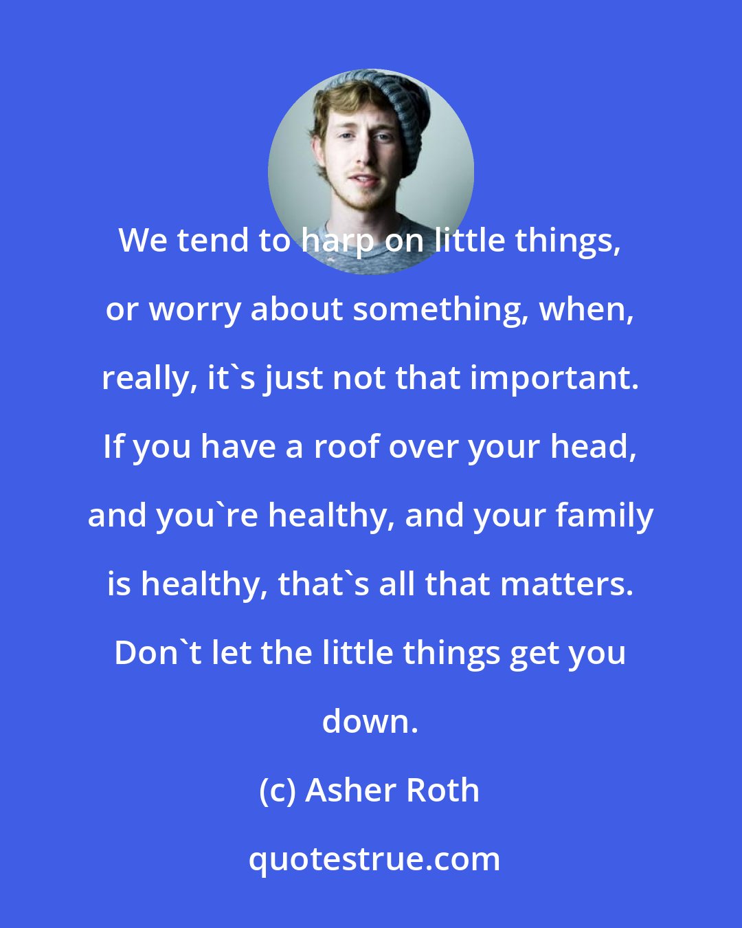 Asher Roth: We tend to harp on little things, or worry about something, when, really, it's just not that important. If you have a roof over your head, and you're healthy, and your family is healthy, that's all that matters. Don't let the little things get you down.