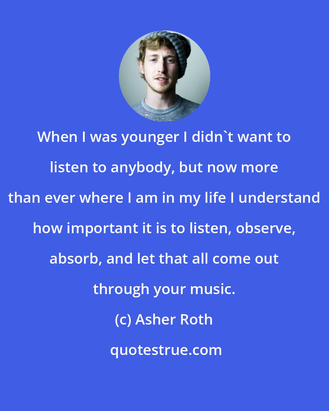 Asher Roth: When I was younger I didn't want to listen to anybody, but now more than ever where I am in my life I understand how important it is to listen, observe, absorb, and let that all come out through your music.