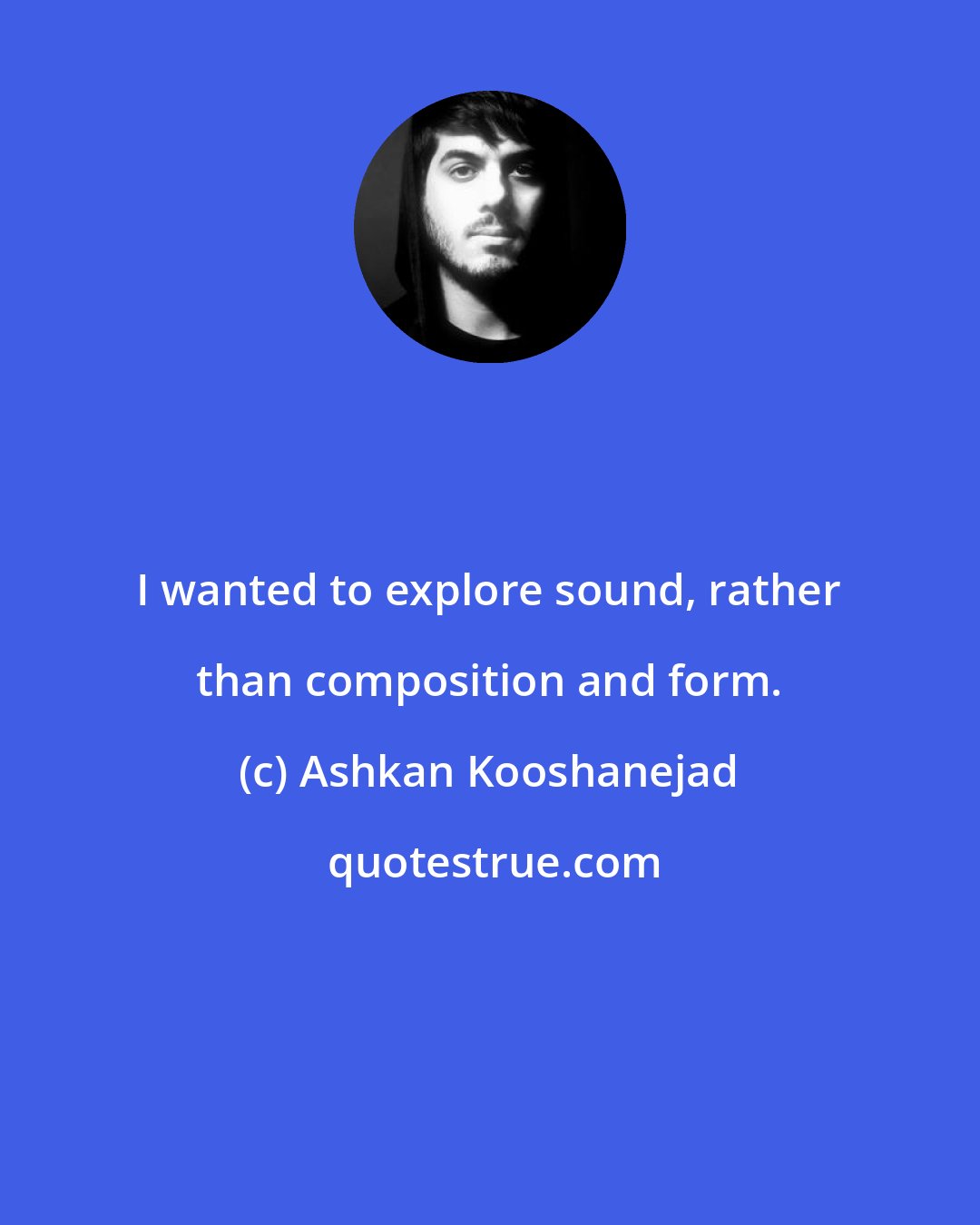 Ashkan Kooshanejad: I wanted to explore sound, rather than composition and form.