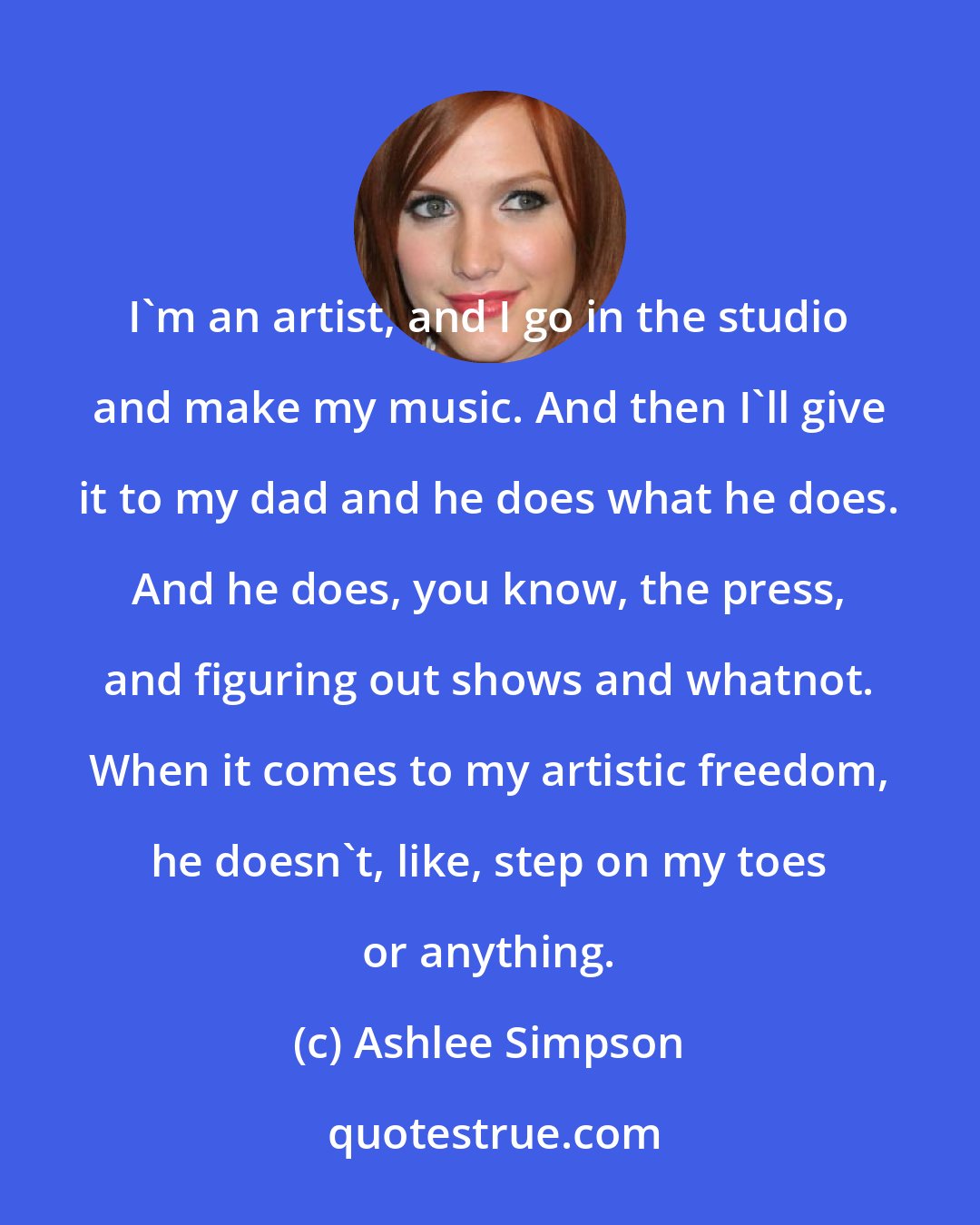 Ashlee Simpson: I'm an artist, and I go in the studio and make my music. And then I'll give it to my dad and he does what he does. And he does, you know, the press, and figuring out shows and whatnot. When it comes to my artistic freedom, he doesn't, like, step on my toes or anything.