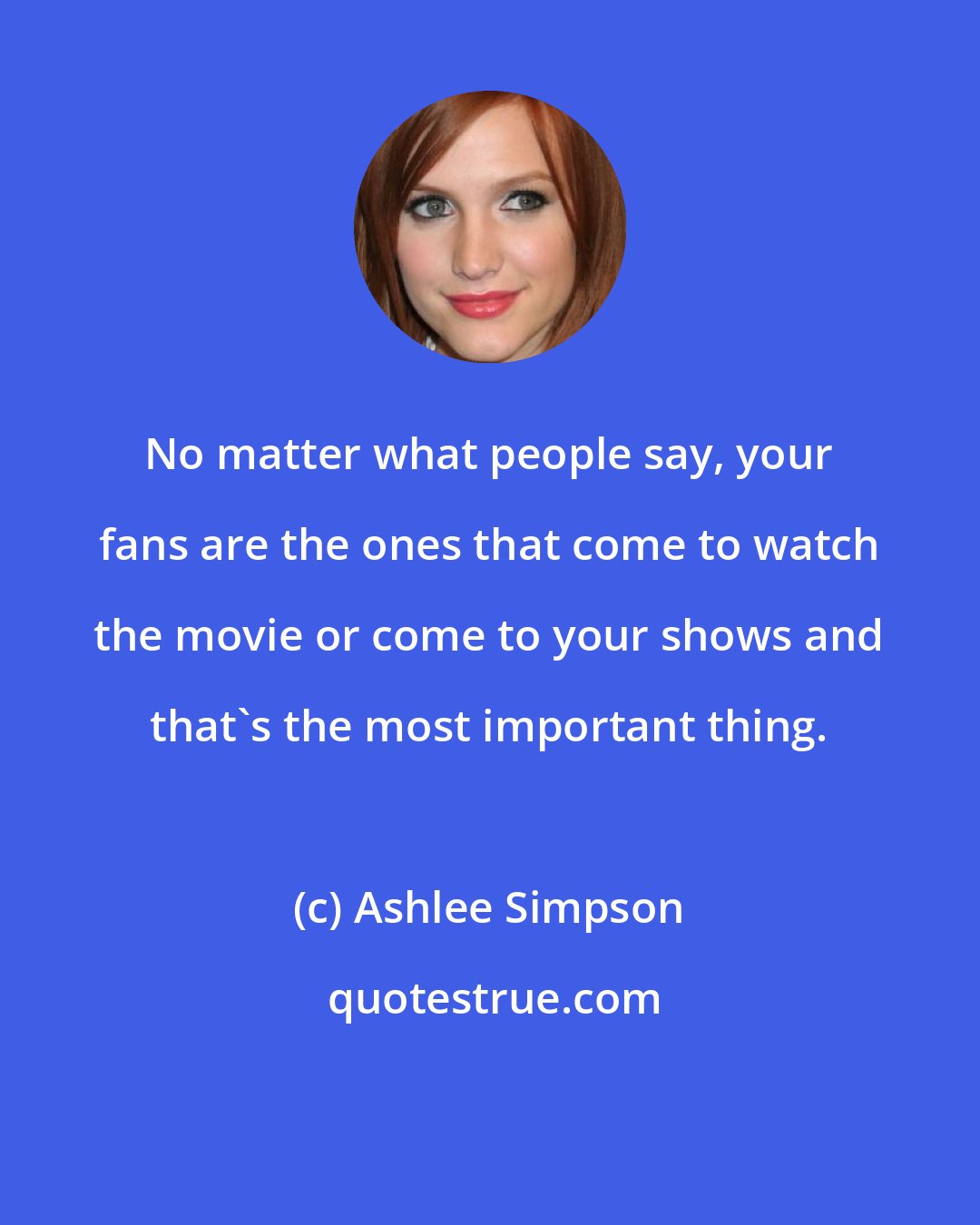 Ashlee Simpson: No matter what people say, your fans are the ones that come to watch the movie or come to your shows and that's the most important thing.