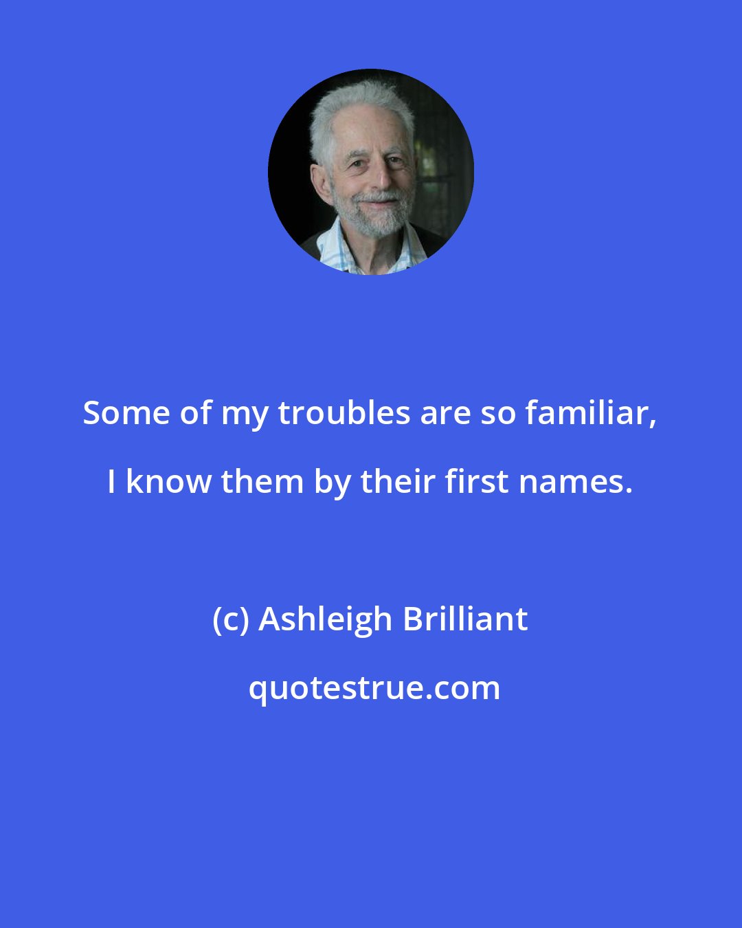 Ashleigh Brilliant: Some of my troubles are so familiar, I know them by their first names.