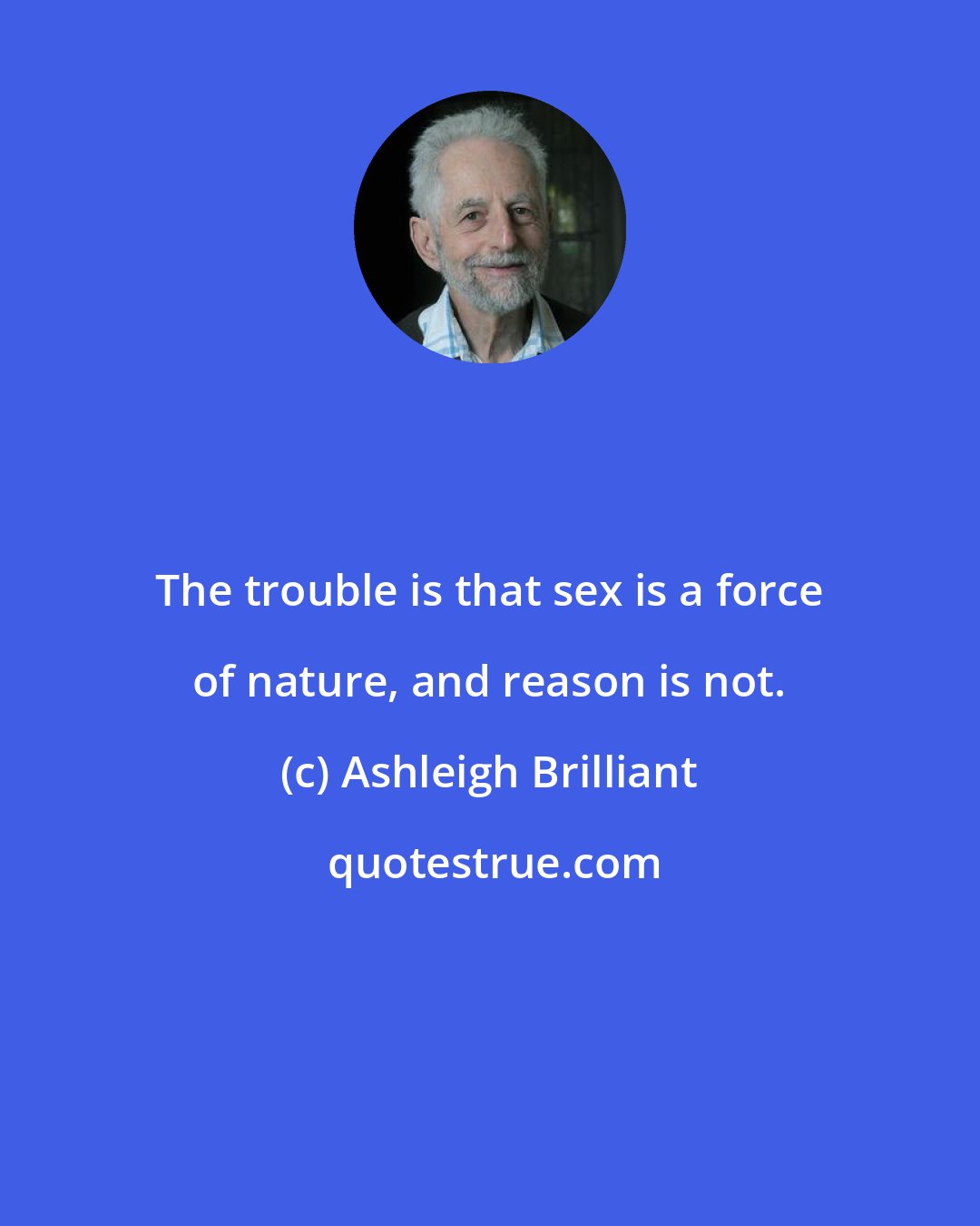 Ashleigh Brilliant: The trouble is that sex is a force of nature, and reason is not.