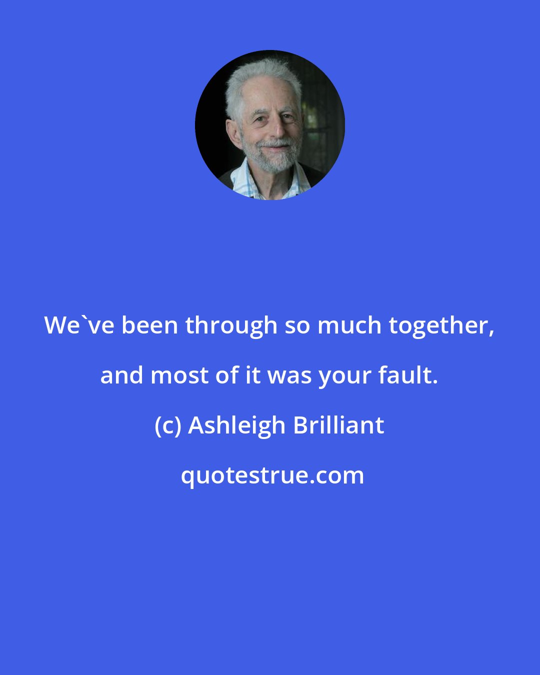 Ashleigh Brilliant: We've been through so much together, and most of it was your fault.