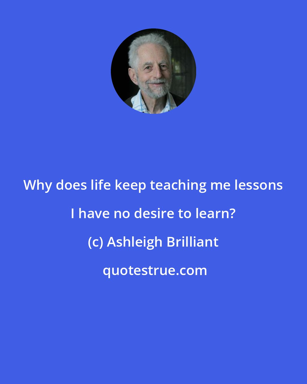 Ashleigh Brilliant: Why does life keep teaching me lessons I have no desire to learn?