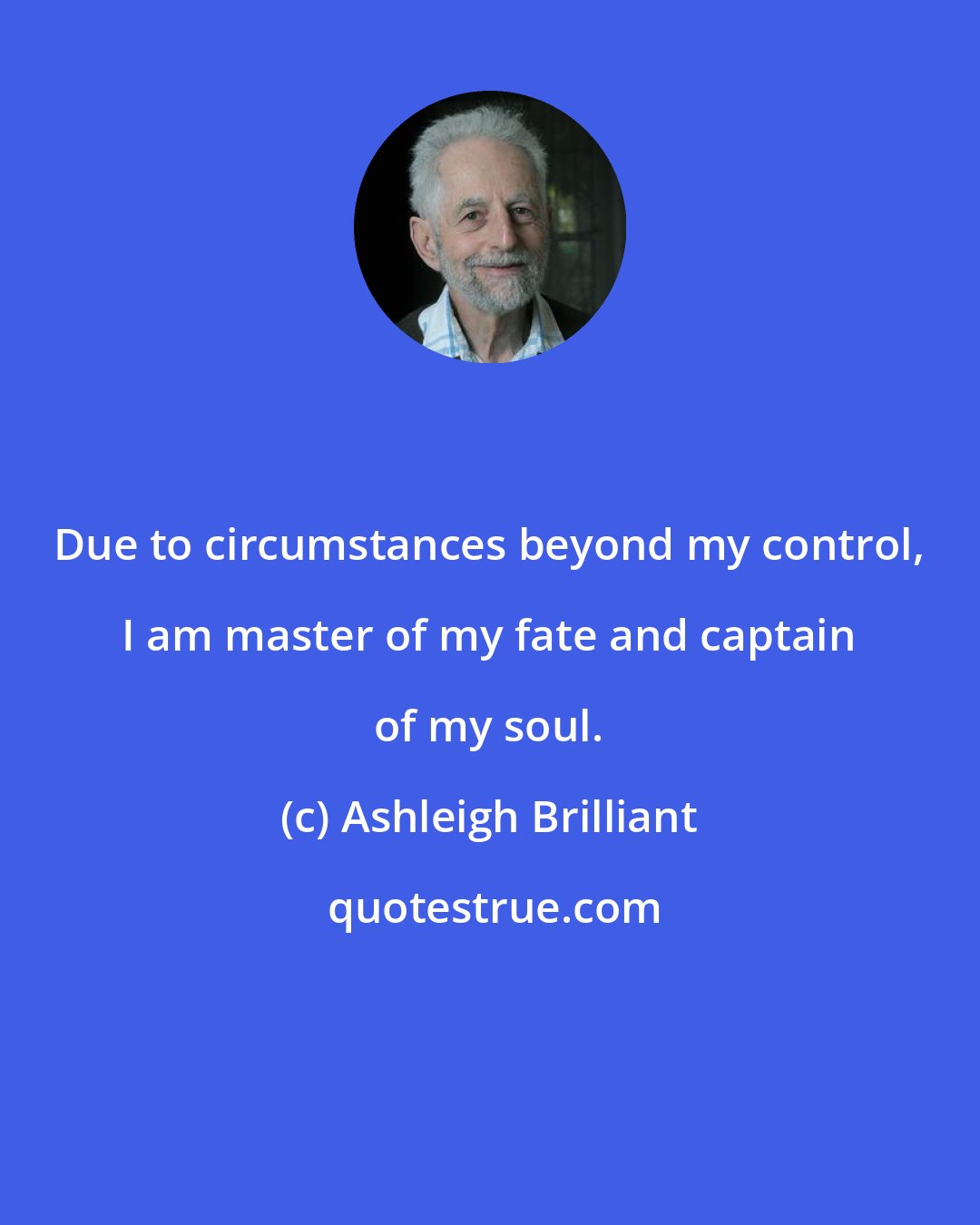 Ashleigh Brilliant: Due to circumstances beyond my control, I am master of my fate and captain of my soul.