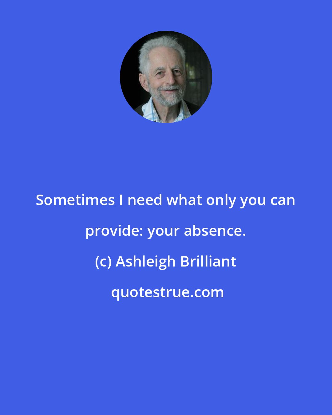 Ashleigh Brilliant: Sometimes I need what only you can provide: your absence.