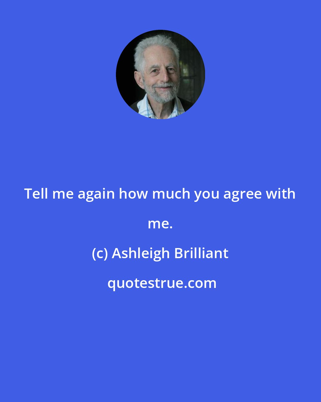 Ashleigh Brilliant: Tell me again how much you agree with me.