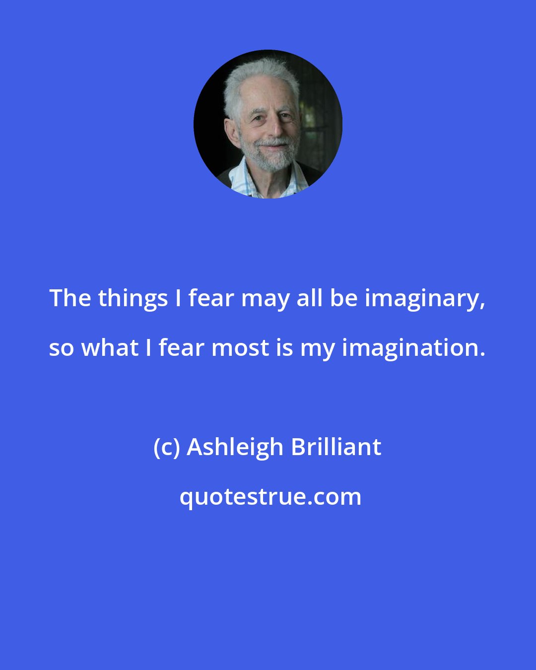 Ashleigh Brilliant: The things I fear may all be imaginary, so what I fear most is my imagination.