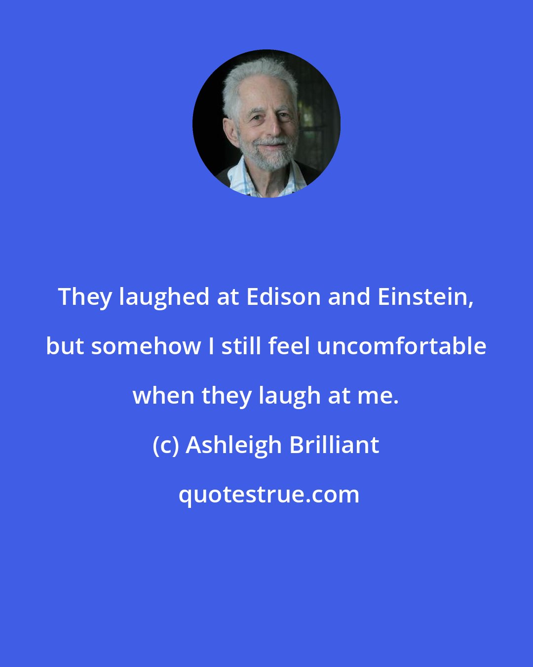 Ashleigh Brilliant: They laughed at Edison and Einstein, but somehow I still feel uncomfortable when they laugh at me.