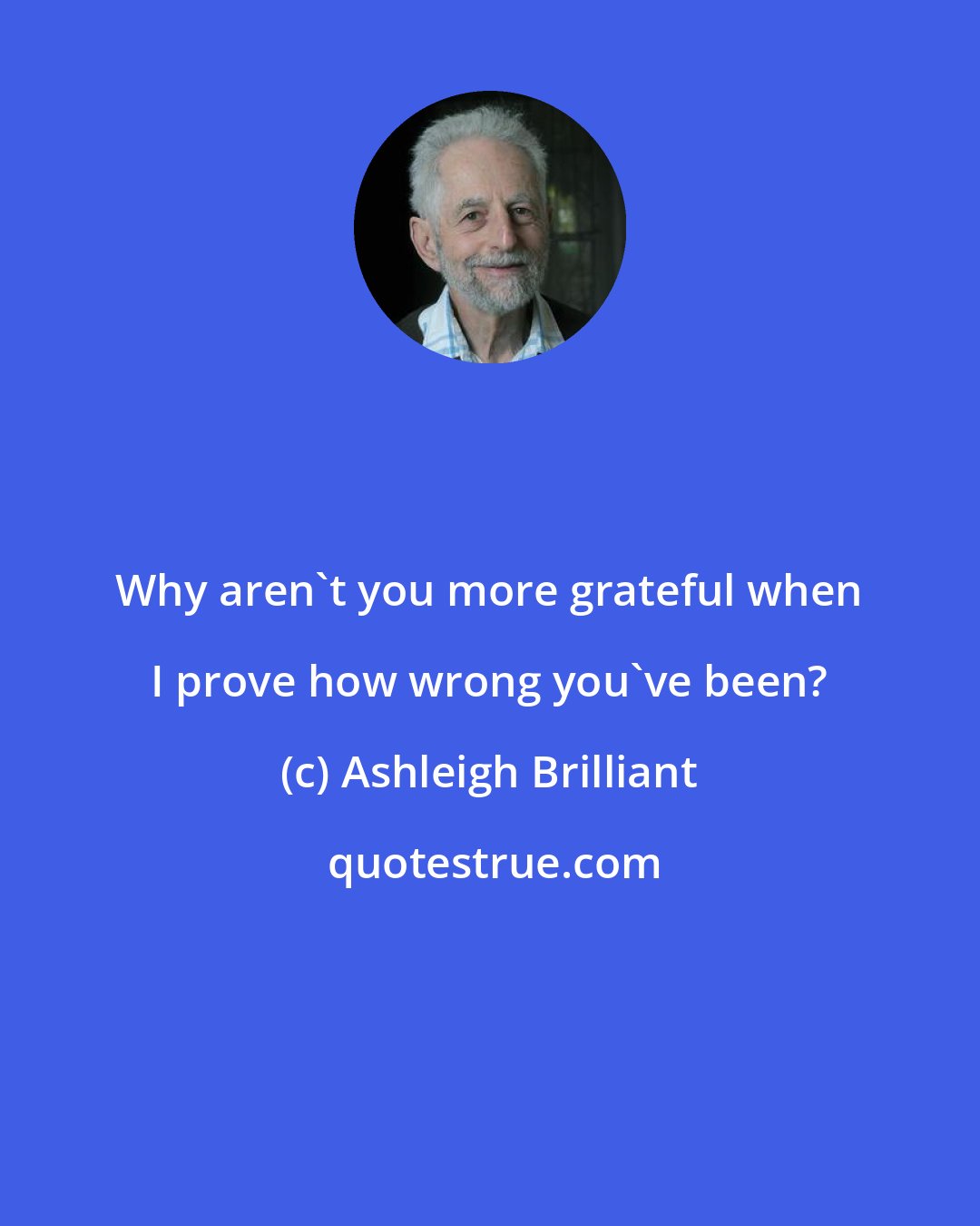 Ashleigh Brilliant: Why aren't you more grateful when I prove how wrong you've been?