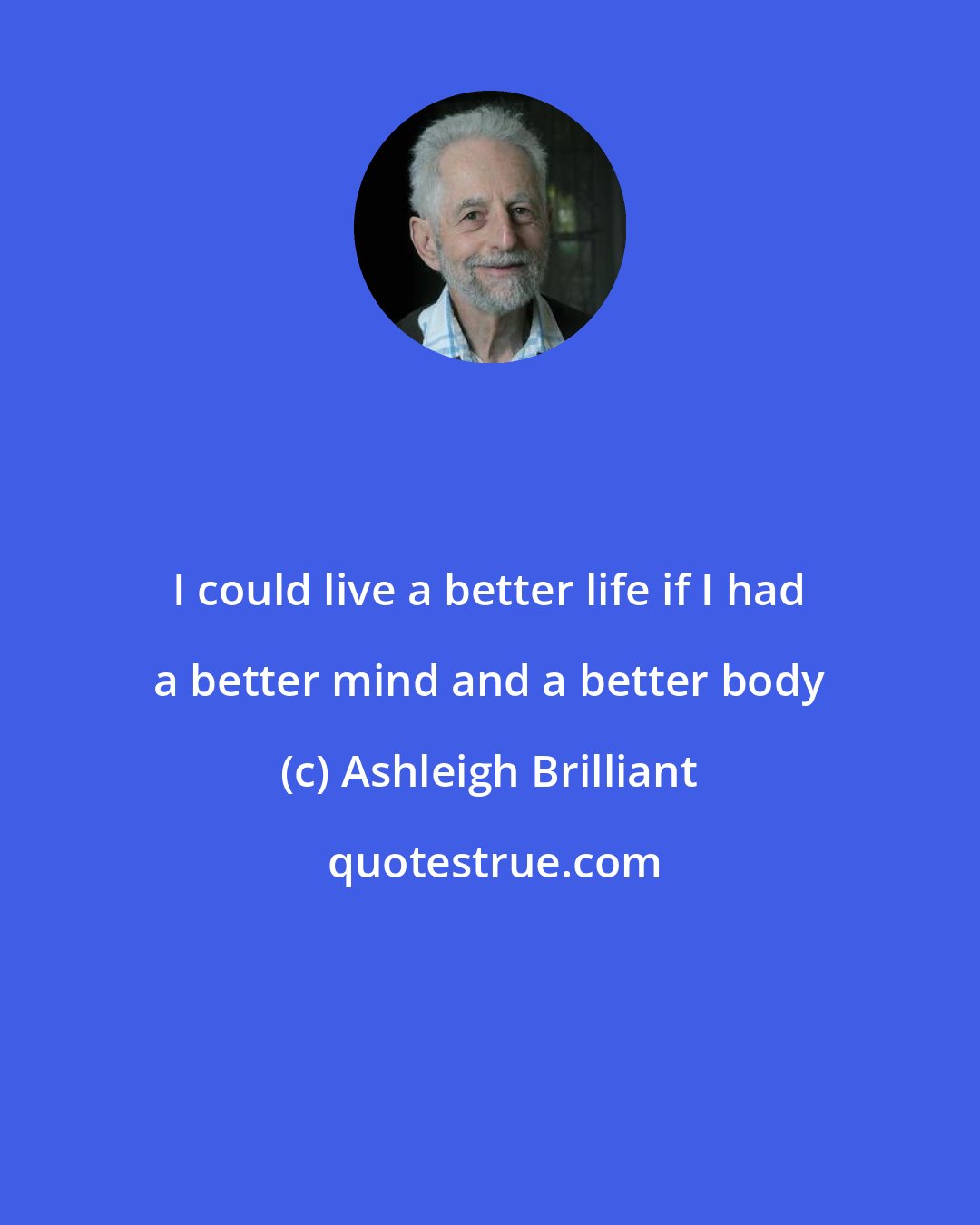 Ashleigh Brilliant: I could live a better life if I had a better mind and a better body