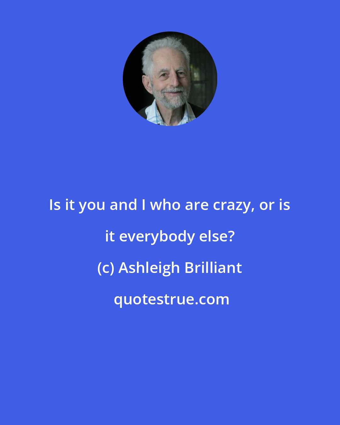 Ashleigh Brilliant: Is it you and I who are crazy, or is it everybody else?