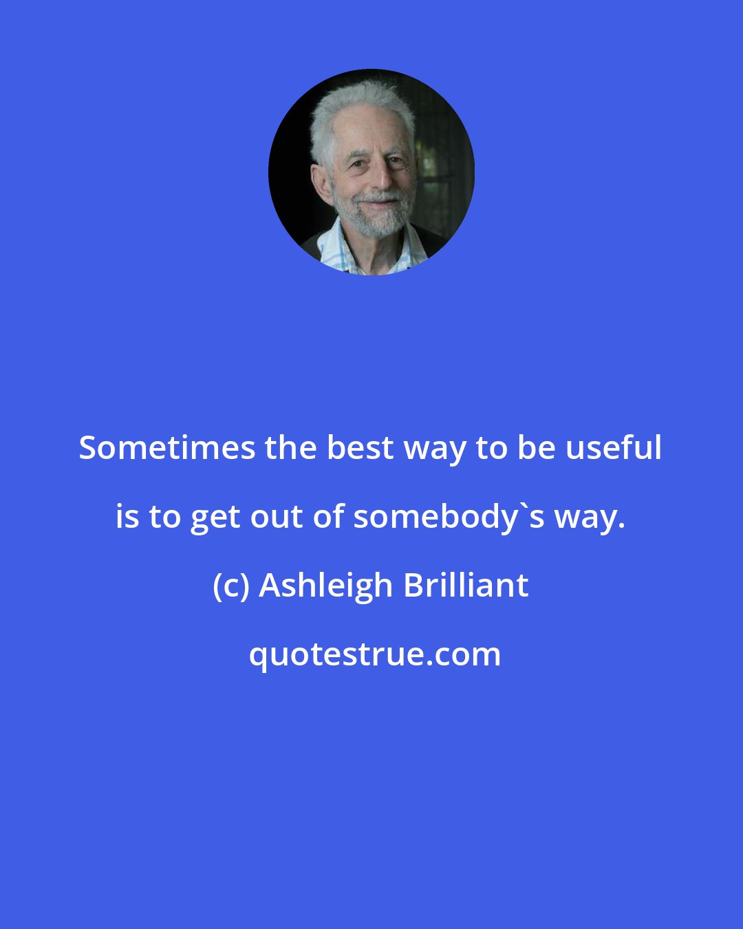 Ashleigh Brilliant: Sometimes the best way to be useful is to get out of somebody's way.