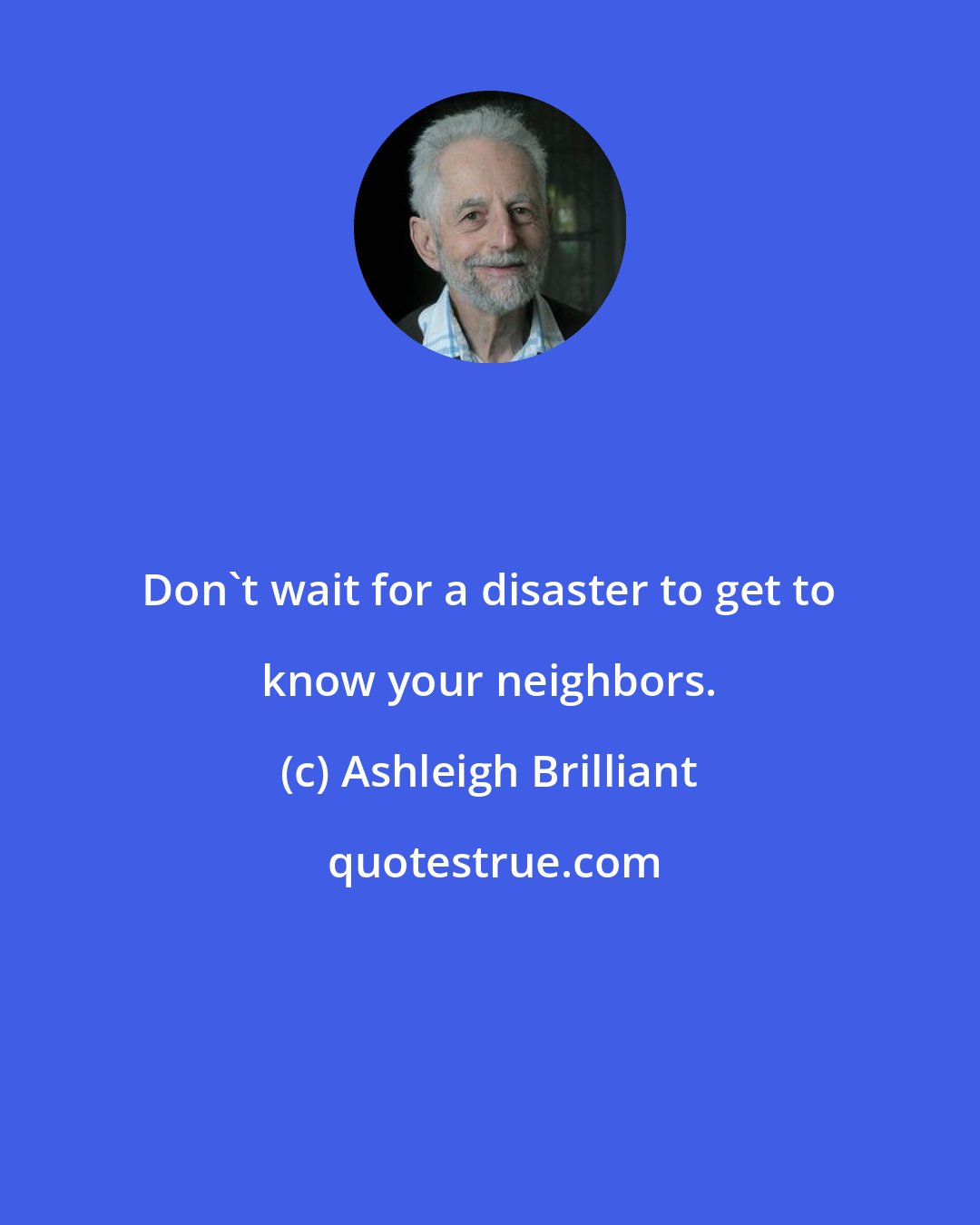 Ashleigh Brilliant: Don't wait for a disaster to get to know your neighbors.
