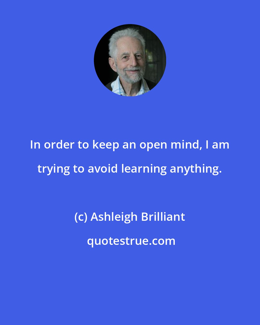 Ashleigh Brilliant: In order to keep an open mind, I am trying to avoid learning anything.