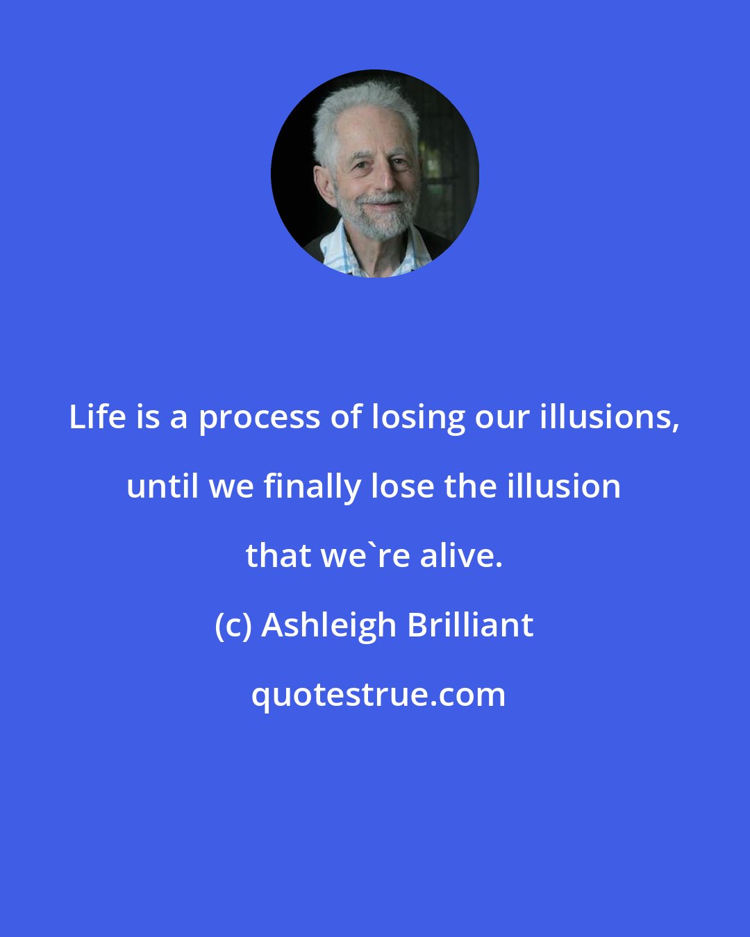 Ashleigh Brilliant: Life is a process of losing our illusions, until we finally lose the illusion that we're alive.