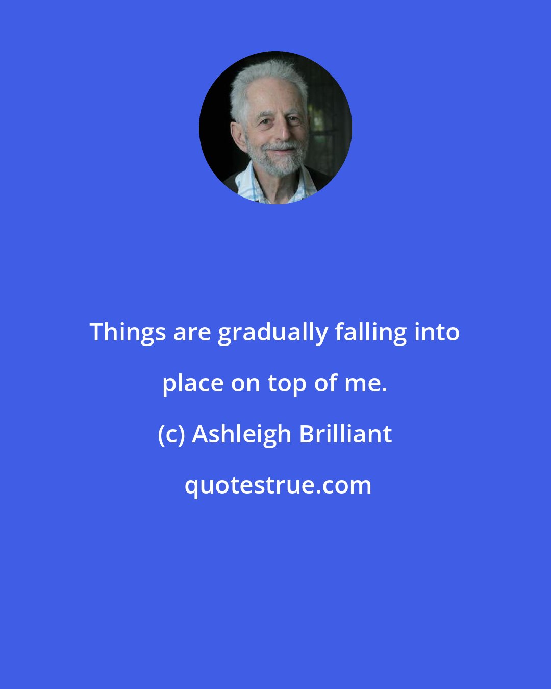 Ashleigh Brilliant: Things are gradually falling into place on top of me.