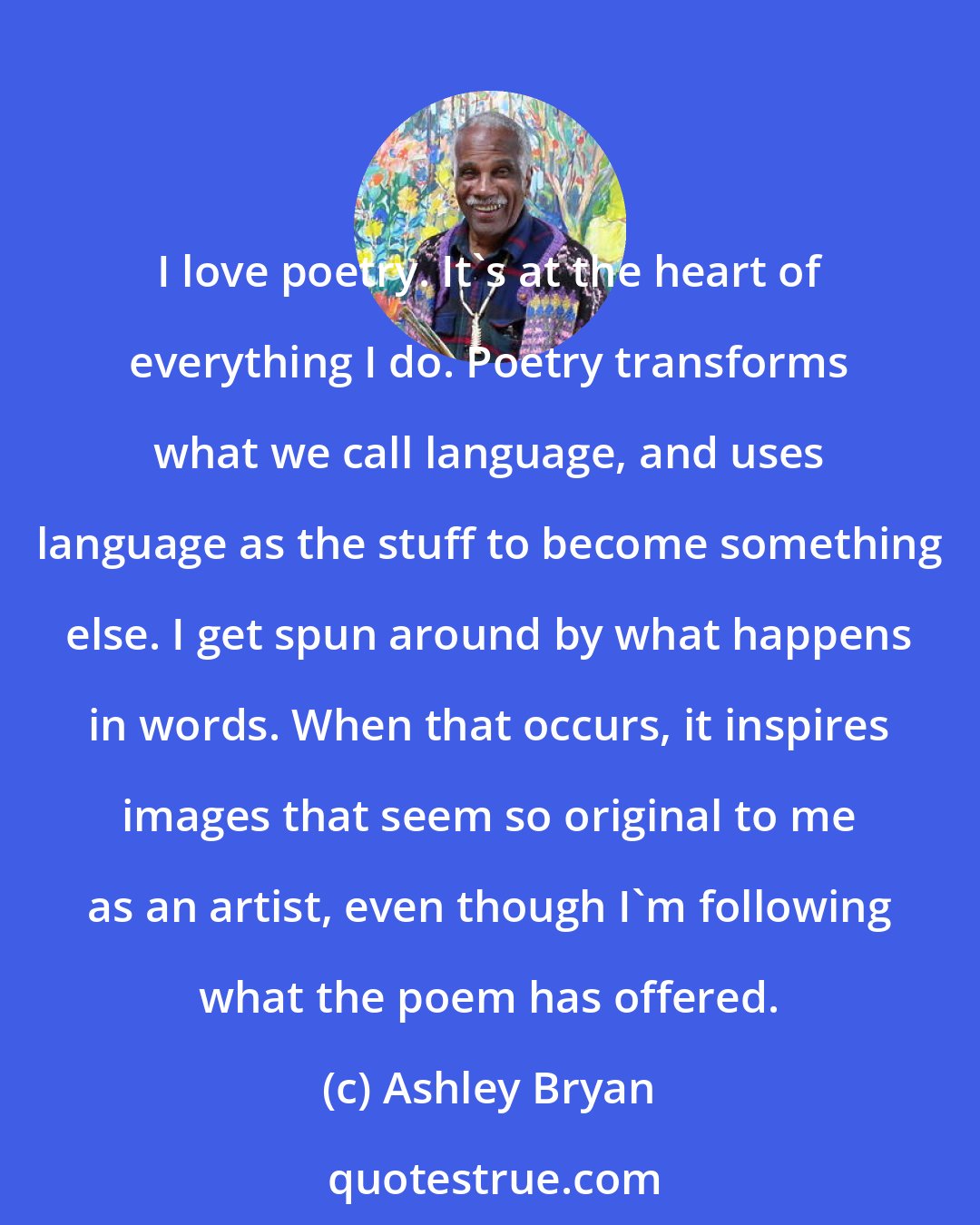 Ashley Bryan: I love poetry. It's at the heart of everything I do. Poetry transforms what we call language, and uses language as the stuff to become something else. I get spun around by what happens in words. When that occurs, it inspires images that seem so original to me as an artist, even though I'm following what the poem has offered.