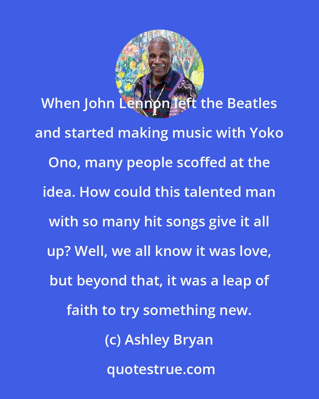 Ashley Bryan: When John Lennon left the Beatles and started making music with Yoko Ono, many people scoffed at the idea. How could this talented man with so many hit songs give it all up? Well, we all know it was love, but beyond that, it was a leap of faith to try something new.