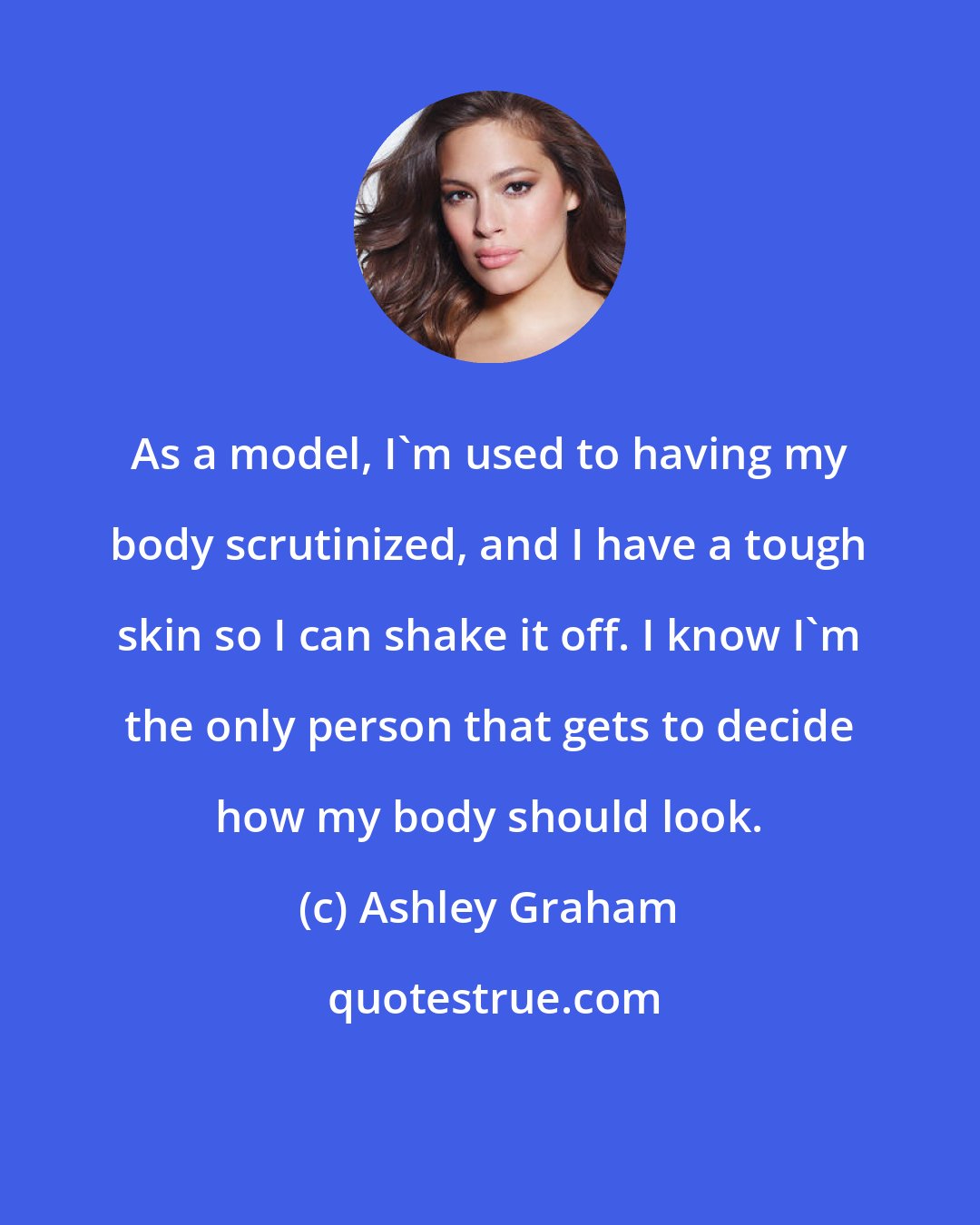 Ashley Graham: As a model, I'm used to having my body scrutinized, and I have a tough skin so I can shake it off. I know I'm the only person that gets to decide how my body should look.