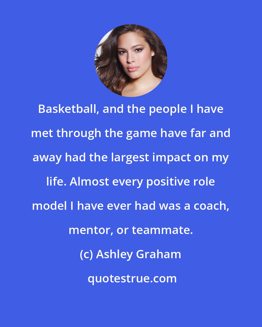 Ashley Graham: Basketball, and the people I have met through the game have far and away had the largest impact on my life. Almost every positive role model I have ever had was a coach, mentor, or teammate.