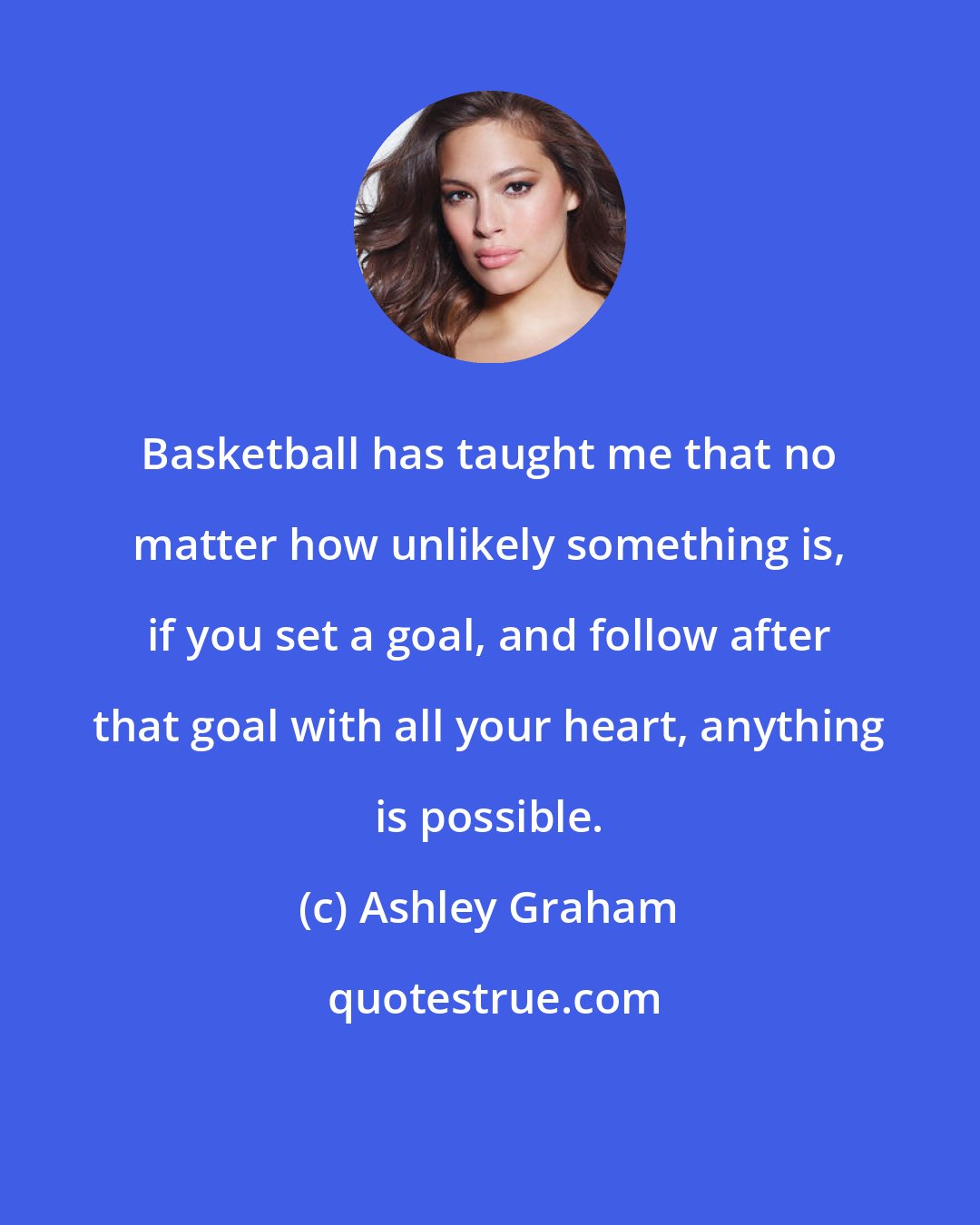 Ashley Graham: Basketball has taught me that no matter how unlikely something is, if you set a goal, and follow after that goal with all your heart, anything is possible.