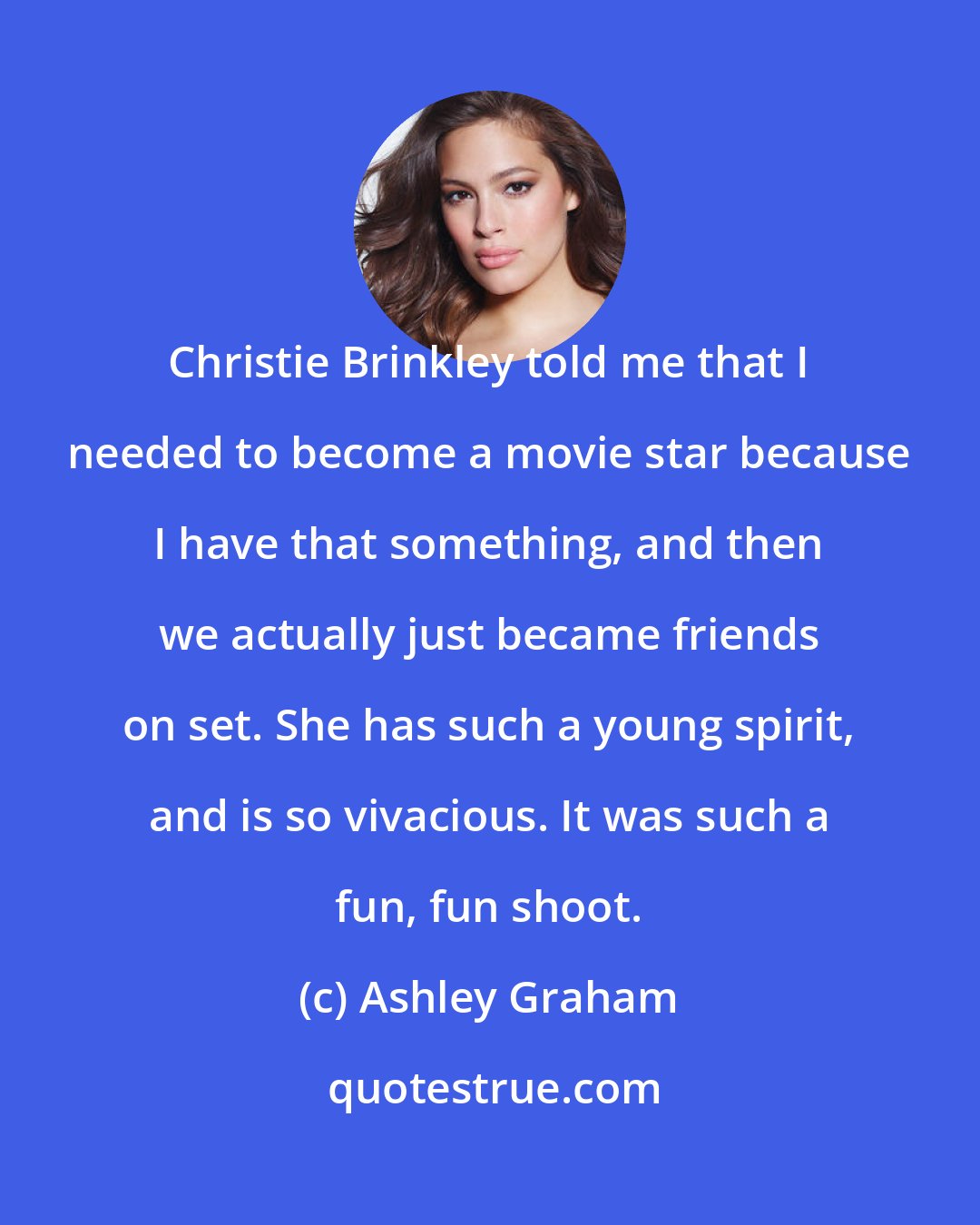 Ashley Graham: Christie Brinkley told me that I needed to become a movie star because I have that something, and then we actually just became friends on set. She has such a young spirit, and is so vivacious. It was such a fun, fun shoot.