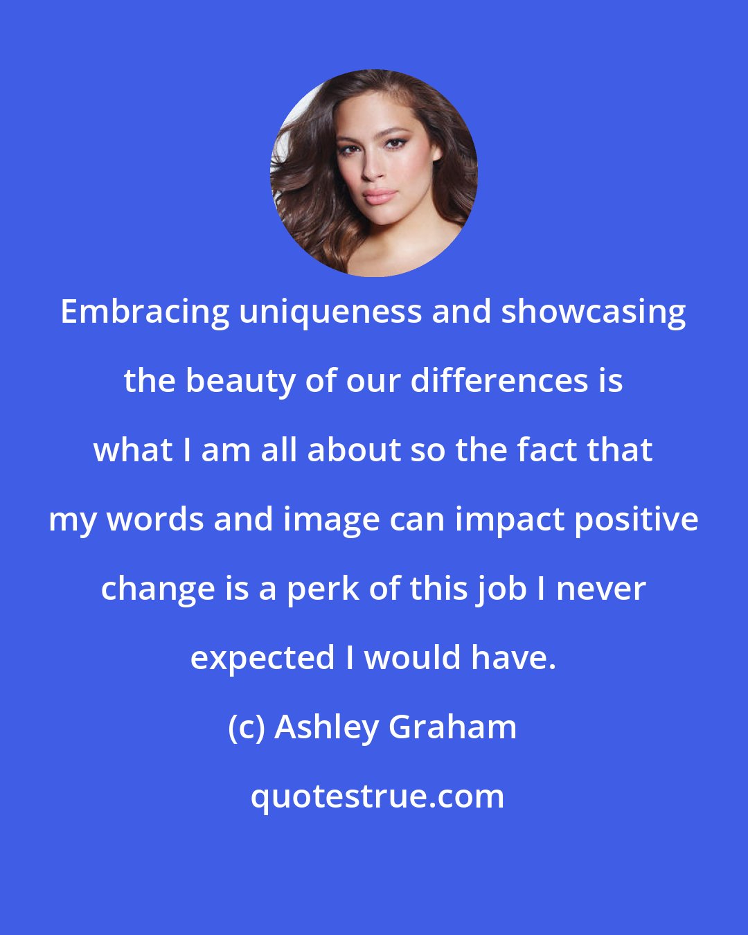 Ashley Graham: Embracing uniqueness and showcasing the beauty of our differences is what I am all about so the fact that my words and image can impact positive change is a perk of this job I never expected I would have.