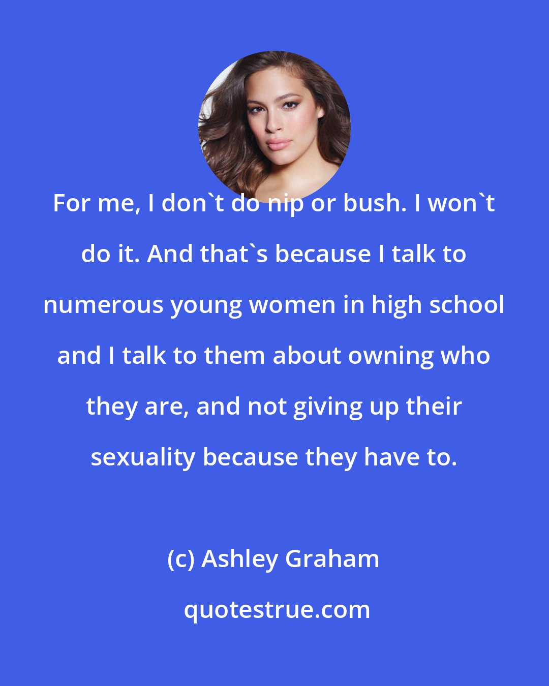 Ashley Graham: For me, I don't do nip or bush. I won't do it. And that's because I talk to numerous young women in high school and I talk to them about owning who they are, and not giving up their sexuality because they have to.