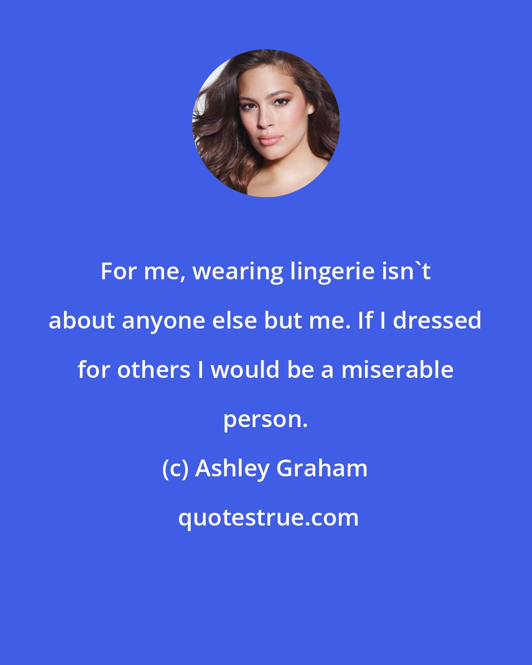 Ashley Graham: For me, wearing lingerie isn't about anyone else but me. If I dressed for others I would be a miserable person.