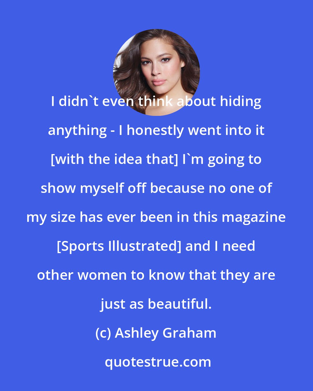 Ashley Graham: I didn't even think about hiding anything - I honestly went into it [with the idea that] I'm going to show myself off because no one of my size has ever been in this magazine [Sports Illustrated] and I need other women to know that they are just as beautiful.