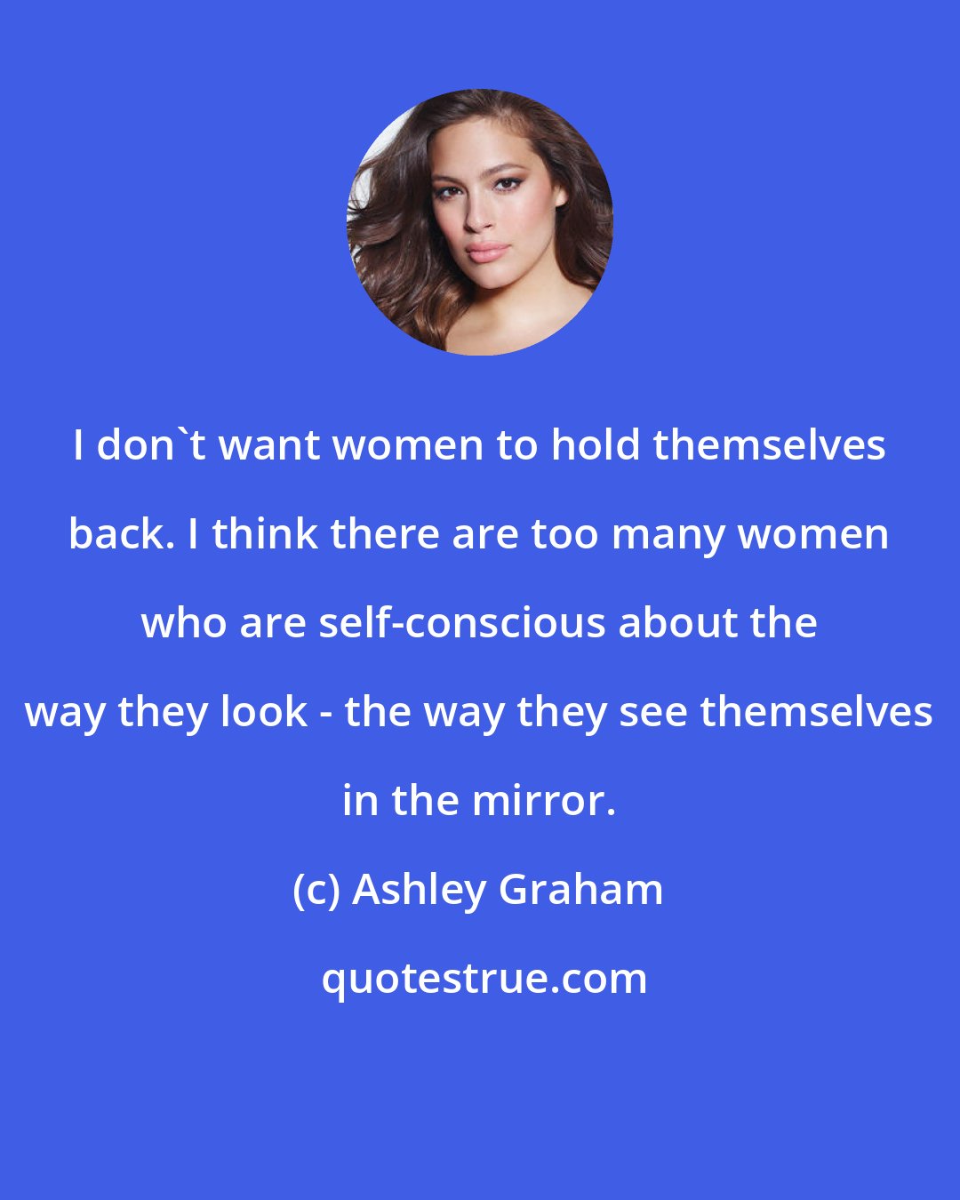 Ashley Graham: I don't want women to hold themselves back. I think there are too many women who are self-conscious about the way they look - the way they see themselves in the mirror.